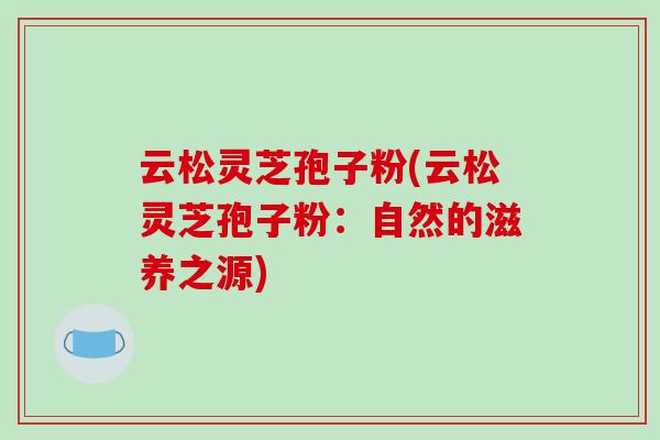 云松灵芝孢子粉(云松灵芝孢子粉:自然的滋养之源) 云松灵芝孢子粉(云松灵芝孢子粉:自然的滋养之源)