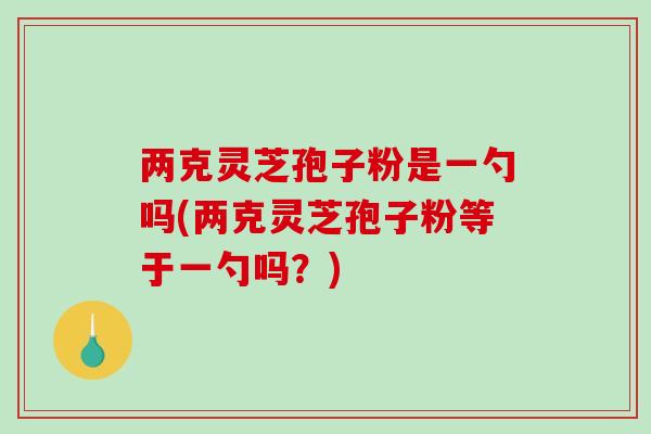 两克灵芝孢子粉是一勺吗(两克灵芝孢子粉等于一勺吗？)
