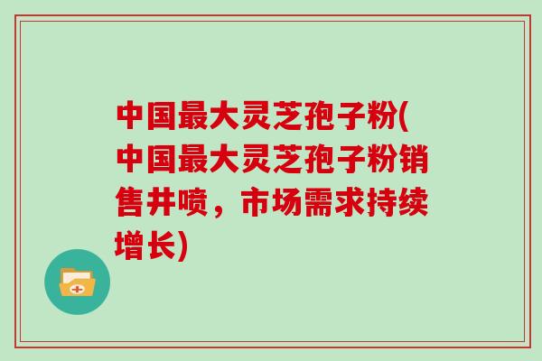 中国大灵芝孢子粉(中国大灵芝孢子粉销售井喷,市场需求持续增长) 中国大灵芝孢子粉(中国大灵芝孢子粉销售井喷,市场需求持续增长)