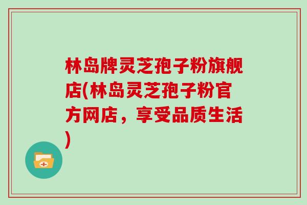 林岛牌灵芝孢子粉旗舰店(林岛灵芝孢子粉官方网店，享受品质生活)