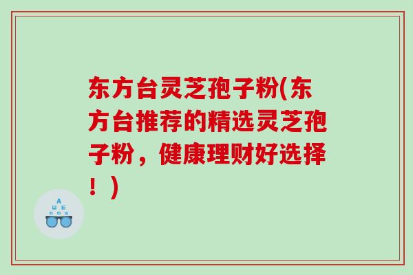 东方台灵芝孢子粉(东方台推荐的精选灵芝孢子粉，健康理财好选择！)