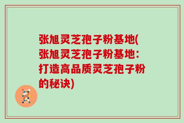 张旭灵芝孢子粉基地(张旭灵芝孢子粉基地：打造高品质灵芝孢子粉的秘诀)