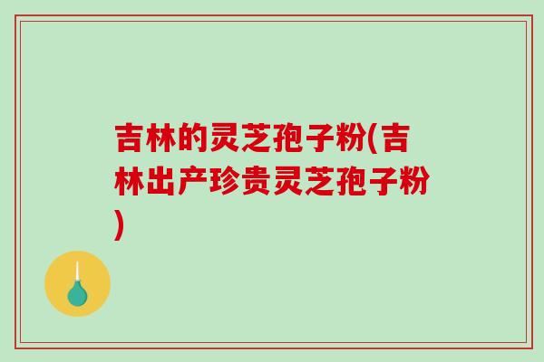 吉林的灵芝孢子粉(吉林出产珍贵灵芝孢子粉)