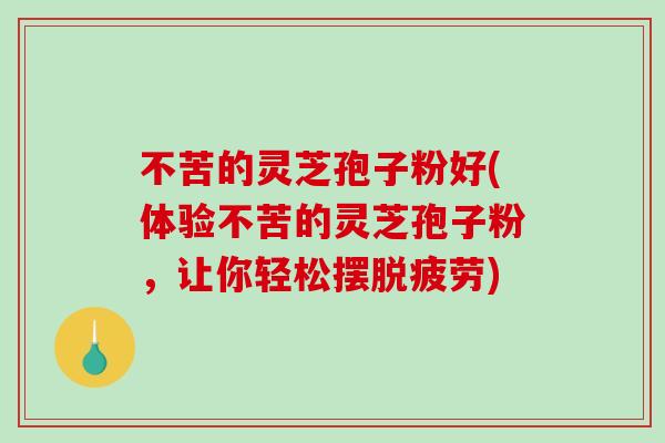 不苦的灵芝孢子粉好(体验不苦的灵芝孢子粉，让你轻松摆脱疲劳)