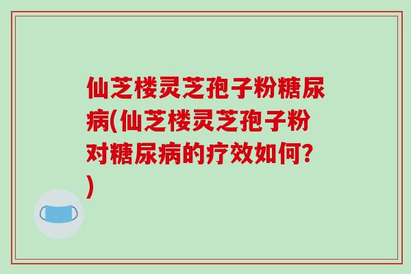 仙芝楼灵芝孢子粉(仙芝楼灵芝孢子粉对的疗效如何？)