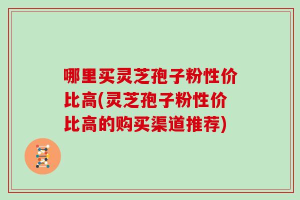 哪里买灵芝孢子粉性价比高(灵芝孢子粉性价比高的购买渠道推荐)