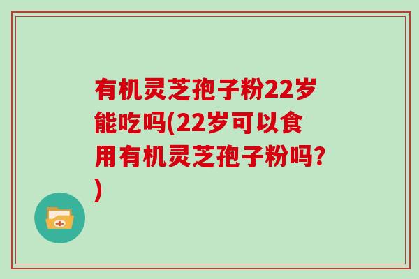 有机灵芝孢子粉22岁能吃吗(22岁可以食用有机灵芝孢子粉吗？)