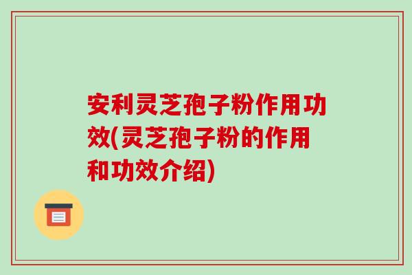 安利灵芝孢子粉作用功效(灵芝孢子粉的作用和功效介绍)
