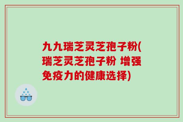 九九瑞芝灵芝孢子粉(瑞芝灵芝孢子粉 增强免疫力的健康选择) 九九瑞芝灵芝孢子粉(瑞芝灵芝孢子粉 增强免疫力的健康选择)