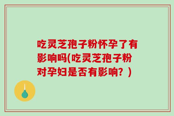 吃灵芝孢子粉怀孕了有影响吗(吃灵芝孢子粉对孕妇是否有影响?) 吃灵芝孢子粉怀孕了有影响吗(吃灵芝孢子粉对孕妇是否有影响?)