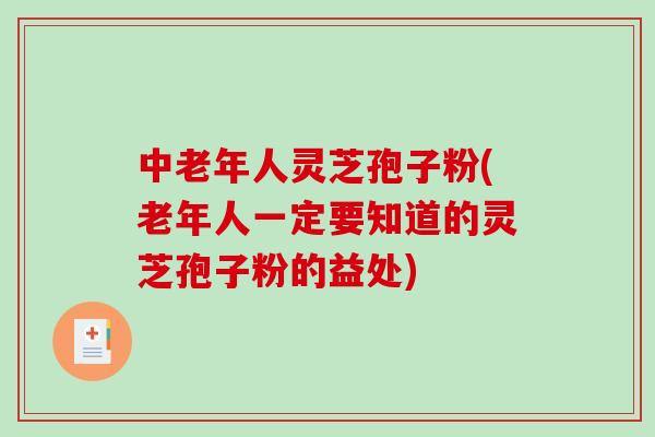 中老年人灵芝孢子粉(老年人一定要知道的灵芝孢子粉的益处)