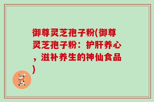 御尊灵芝孢子粉(御尊灵芝孢子粉:养心,滋补养生的神仙食品) 御尊灵芝孢子粉(御尊灵芝孢子粉:养心,滋补养生的神仙食品)