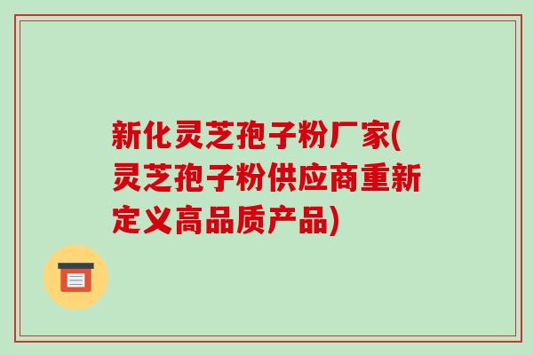 新化灵芝孢子粉厂家(灵芝孢子粉供应商重新定义高品质产品)