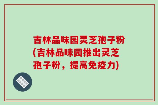 吉林品味园灵芝孢子粉(吉林品味园推出灵芝孢子粉，提高免疫力)