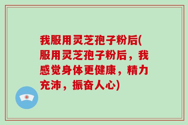 我服用灵芝孢子粉后(服用灵芝孢子粉后，我感觉身体更健康，精力充沛，振奋人心)