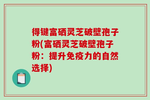 得键富硒灵芝破壁孢子粉(富硒灵芝破壁孢子粉：提升免疫力的自然选择)