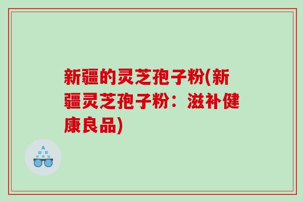 新疆的灵芝孢子粉(新疆灵芝孢子粉:滋补健康良品) 新疆的灵芝孢子粉(新疆灵芝孢子粉:滋补健康良品)