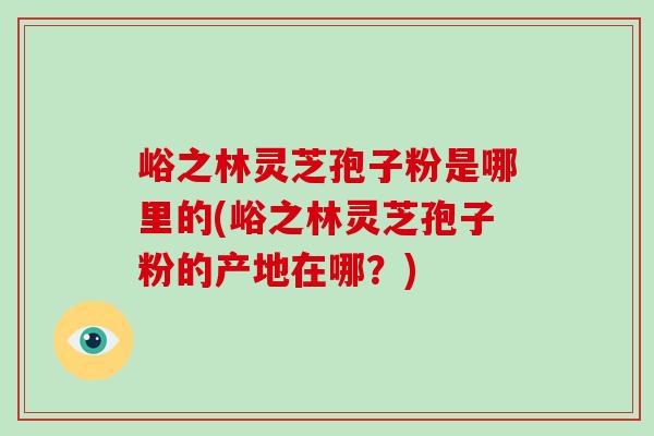 峪之林灵芝孢子粉是哪里的(峪之林灵芝孢子粉的产地在哪？)
