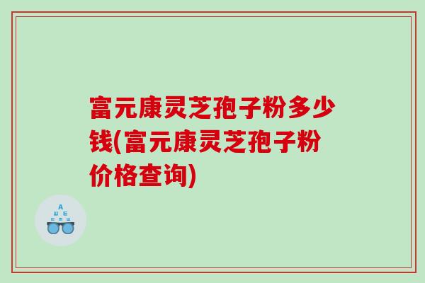 富元康灵芝孢子粉多少钱(富元康灵芝孢子粉价格查询) 富元康灵芝孢子粉多少钱(富元康灵芝孢子粉价格查询)