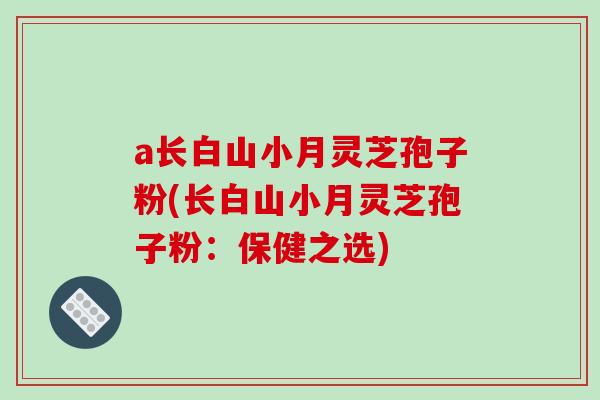 a长白山小月灵芝孢子粉(长白山小月灵芝孢子粉:保健之选) a长白山小月灵芝孢子粉(长白山小月灵芝孢子粉:保健之选)