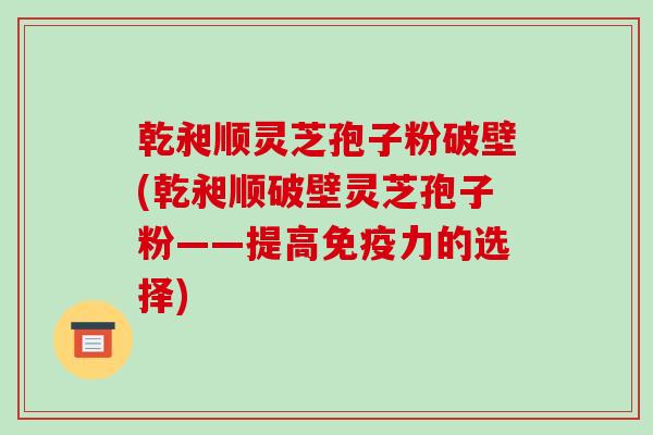 乾昶顺灵芝孢子粉破壁(乾昶顺破壁灵芝孢子粉——提高免疫力的选择)