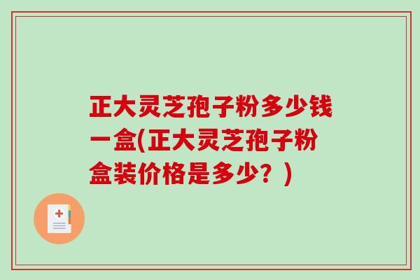 正大灵芝孢子粉多少钱一盒(正大灵芝孢子粉盒装价格是多少？)