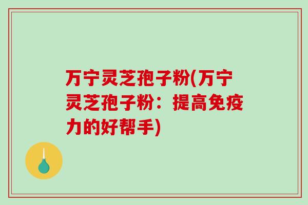 万宁灵芝孢子粉(万宁灵芝孢子粉：提高免疫力的好帮手)