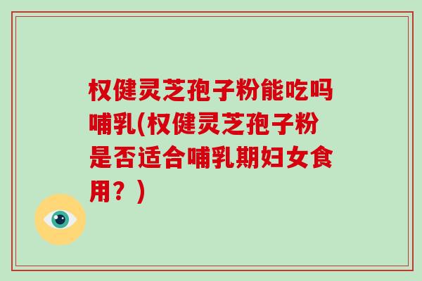 权健灵芝孢子粉能吃吗哺乳(权健灵芝孢子粉是否适合哺乳期妇女食用？)