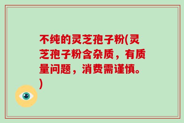 不纯的灵芝孢子粉(灵芝孢子粉含杂质，有质量问题，消费需谨慎。)