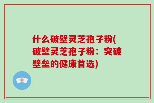 什么破壁灵芝孢子粉(破壁灵芝孢子粉：突破壁垒的健康首选)