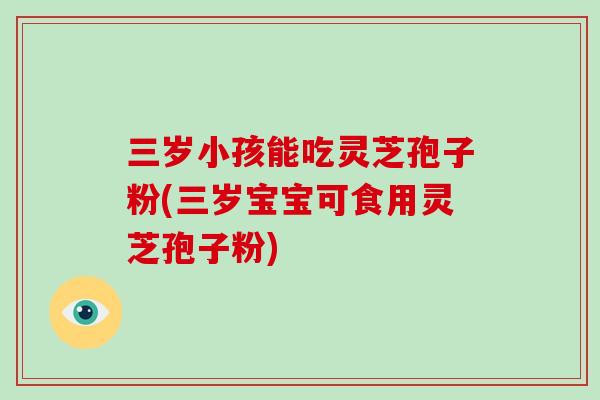 三岁小孩能吃灵芝孢子粉(三岁宝宝可食用灵芝孢子粉)