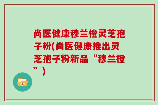 尚医健康穆兰橙灵芝孢子粉(尚医健康推出灵芝孢子粉新品“穆兰橙”)