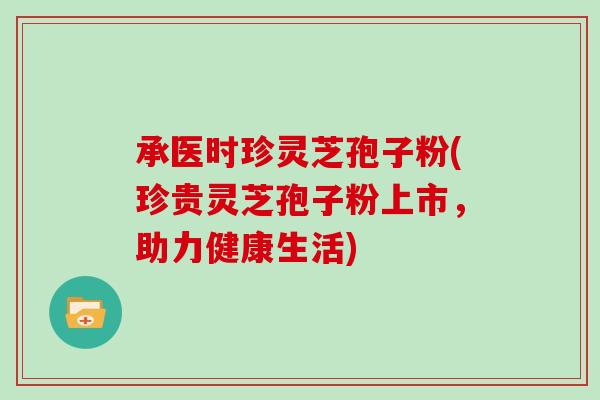 承医时珍灵芝孢子粉(珍贵灵芝孢子粉上市，助力健康生活)