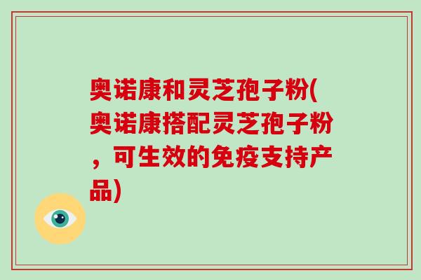奥诺康和灵芝孢子粉(奥诺康搭配灵芝孢子粉，可生效的免疫支持产品)