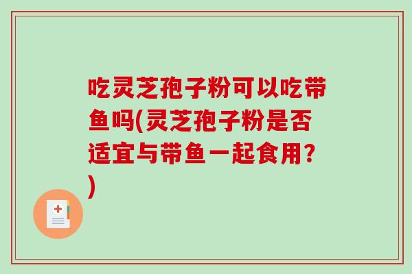 吃灵芝孢子粉可以吃带鱼吗(灵芝孢子粉是否适宜与带鱼一起食用?) 吃灵芝孢子粉可以吃带鱼吗(灵芝孢子粉是否适宜与带鱼一起食用?)