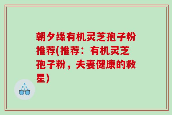 朝夕缘有机灵芝孢子粉推荐(推荐：有机灵芝孢子粉，夫妻健康的救星)