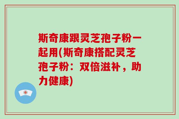 斯奇康跟灵芝孢子粉一起用(斯奇康搭配灵芝孢子粉：双倍滋补，助力健康)