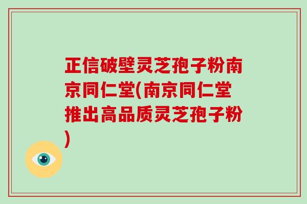正信破壁灵芝孢子粉南京同仁堂(南京同仁堂推出高品质灵芝孢子粉)