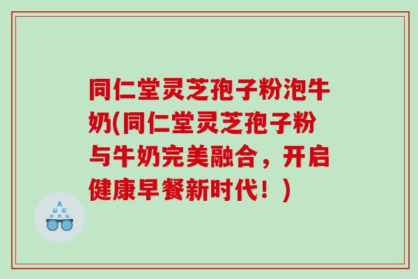 同仁堂灵芝孢子粉泡牛奶(同仁堂灵芝孢子粉与牛奶完美融合，开启健康早餐新时代！)
