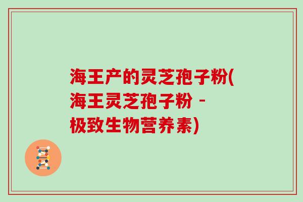 海王产的灵芝孢子粉(海王灵芝孢子粉 - 极致生物营养素)