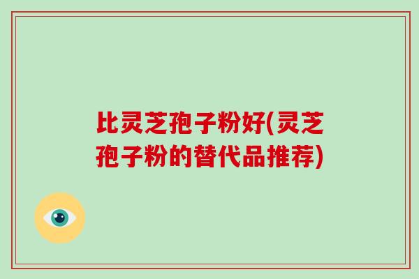 比灵芝孢子粉好(灵芝孢子粉的替代品推荐) 比灵芝孢子粉好(灵芝孢子粉的替代品推荐)