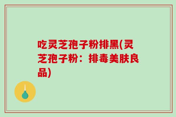 吃灵芝孢子粉排黑(灵芝孢子粉:美肤良品) 吃灵芝孢子粉排黑(灵芝孢子粉:美肤良品)