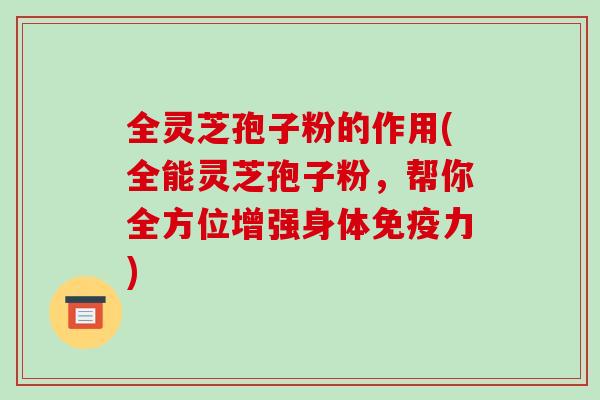 全灵芝孢子粉的作用(全能灵芝孢子粉，帮你全方位增强身体免疫力)
