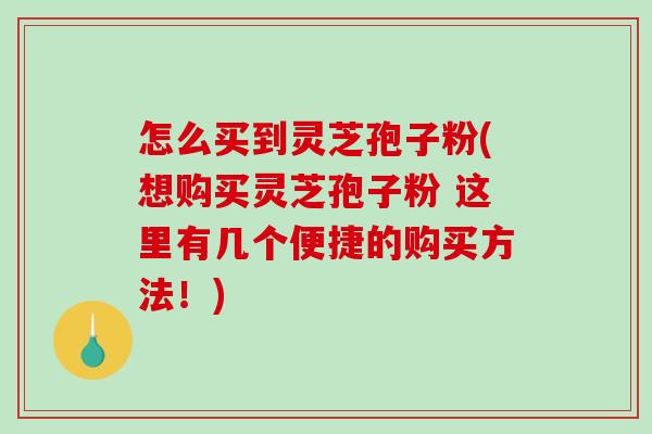 怎么买到灵芝孢子粉(想购买灵芝孢子粉 这里有几个便捷的购买方法！)