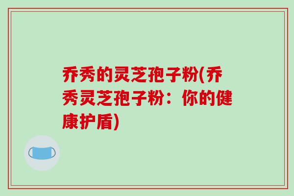 乔秀的灵芝孢子粉(乔秀灵芝孢子粉：你的健康护盾)