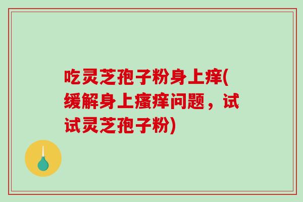 吃灵芝孢子粉身上痒(缓解身上问题，试试灵芝孢子粉)