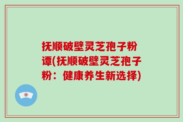 抚顺破壁灵芝孢子粉 谭(抚顺破壁灵芝孢子粉：健康养生新选择)