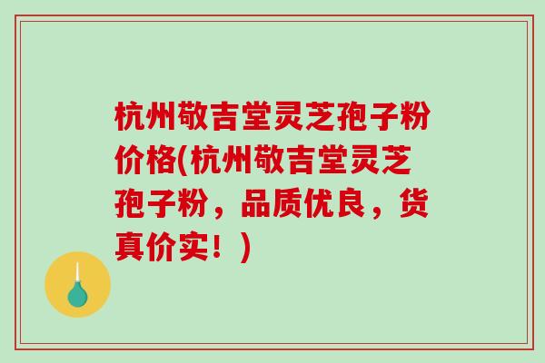 杭州敬吉堂灵芝孢子粉价格(杭州敬吉堂灵芝孢子粉,品质优良,货真价实!) 杭州敬吉堂灵芝孢子粉价格(杭州敬吉堂灵芝孢子粉,品质优良,货真价实!)