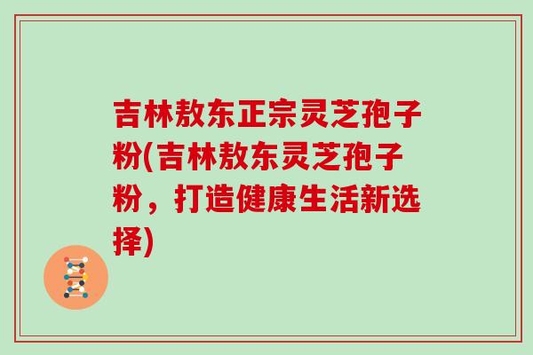 吉林敖东正宗灵芝孢子粉(吉林敖东灵芝孢子粉,打造健康生活新选择) 吉林敖东正宗灵芝孢子粉(吉林敖东灵芝孢子粉,打造健康生活新选择)