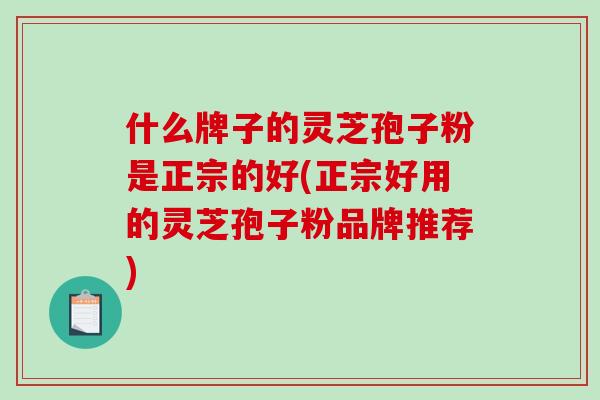 什么牌子的灵芝孢子粉是正宗的好(正宗好用的灵芝孢子粉品牌推荐)